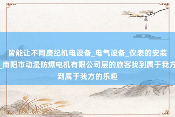 皆能让不同庚纪机电设备_电气设备_仪表的安装及维修_南阳市动漫防爆电机有限公司层的旅客找到属于我方的乐趣